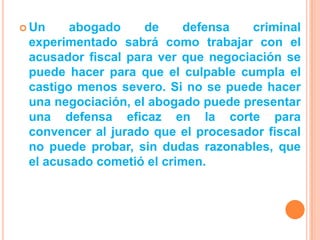  Un    abogado     de    defensa    criminal
 experimentado sabrá como trabajar con el
 acusador fiscal para ver que negociación se
 puede hacer para que el culpable cumpla el
 castigo menos severo. Si no se puede hacer
 una negociación, el abogado puede presentar
 una defensa eficaz en la corte para
 convencer al jurado que el procesador fiscal
 no puede probar, sin dudas razonables, que
 el acusado cometió el crimen.
 