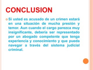 CONCLUSION
 Siusted es acusado de un crimen estará
 en una situación de mucha presión y
 temor. Aun cuando el cargo parezca muy
 insignificante, debería ser representado
 por un abogado competente que tenga
 experiencia y conocimiento y que pueda
 navegar a través del sistema judicial
 criminal.
 