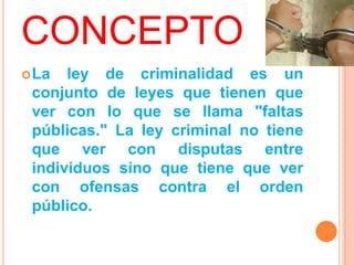 CONCEPTO
 La  ley de criminalidad es un
 conjunto de leyes que tienen que
 ver con lo que se llama "faltas
 públicas." La ley criminal no tiene
 que ver con disputas entre
 individuos sino que tiene que ver
 con ofensas contra el orden
 público.
 