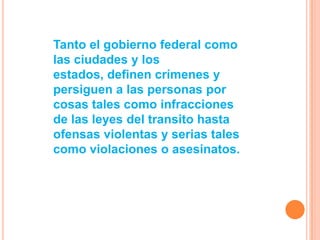 Tanto el gobierno federal como
las ciudades y los
estados, definen crímenes y
persiguen a las personas por
cosas tales como infracciones
de las leyes del transito hasta
ofensas violentas y serias tales
como violaciones o asesinatos.
 