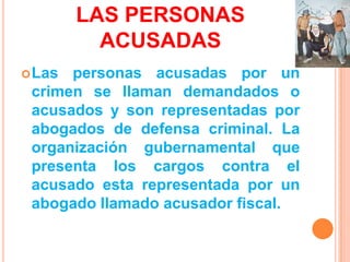 LAS PERSONAS
          ACUSADAS
 Las personas acusadas por un
 crimen se llaman demandados o
 acusados y son representadas por
 abogados de defensa criminal. La
 organización gubernamental que
 presenta los cargos contra el
 acusado esta representada por un
 abogado llamado acusador fiscal.
 