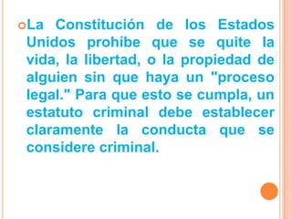 La  Constitución de los Estados
 Unidos prohíbe que se quite la
 vida, la libertad, o la propiedad de
 alguien sin que haya un "proceso
 legal." Para que esto se cumpla, un
 estatuto criminal debe establecer
 claramente la conducta que se
 considere criminal.
 
