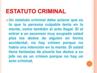 ESTATUTO CRIMINAL
 Un estatuto criminal debe aclarar que es
 lo que la persona culpable tenía en la
 mente, como también el acto ilegal. Si al
 entrar a un ascensor muy ocupado usted
 pisa los dedos de alguien en forma
 accidental, no hay crimen porque no
 había una intención en la mente. Si usted
 tiene fantasías de pisarle los dedos a su
 jefe no es un crimen porque no hay un
 acto criminal.
 