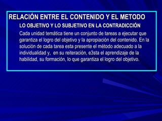 RELACIÓN ENTRE EL CONTENIDO Y EL METODO
   LO OBJETIVO Y LO SUBJETIVO EN LA CONTRADICCIÓN
   Cada unidad temática tiene un conjunto de tareas a ejecutar que
   garantiza el logro del objetivo y la apropiación del contenido. En la
   solución de cada tarea esta presente el método adecuado a la
   individualidad y, en su reiteración, e3sta el aprendizaje de la
   habilidad, su formación, lo que garantiza el logro del objetivo.
 