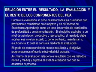RELACIÓN ENTRE EL RESULTADO, LA EVALUACIÓN Y
EL RESTO DE LOS COMPONENTES DEL PEA.
   Durante la evaluación se debe destacar todas las cualidades que
   previamente estudiamos en el objetivo y en el Proceso de
   Enseñanza Aprendizaje como un todo, los niveles de asimilación,
   de profundidad y de sistematización. Si el objetivo aspiraba a un
   nivel de asimilación productivo o reproductivo, el resultado debe
   mostrar ese nivel alcanzado o, por el contrario, manifestar su
   insuficiencia, lo cual se constata mediante la evaluación.
   El grado de correspondencia entre el resultado y el objetivo
   programado nos ofrece la efectividad del proceso.
   Asi mismo, la evaluación relaciona el resultado con los métodos
   (forma y medio) y expresa el nivel de eficiencia con que se
   desarrolla el proceso.
 