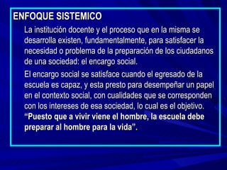 ENFOQUE SISTEMICO
  La institución docente y el proceso que en la misma se
  desarrolla existen, fundamentalmente, para satisfacer la
  necesidad o problema de la preparación de los ciudadanos
  de una sociedad: el encargo social.
  El encargo social se satisface cuando el egresado de la
  escuela es capaz, y esta presto para desempeñar un papel
  en el contexto social, con cualidades que se corresponden
  con los intereses de esa sociedad, lo cual es el objetivo.
  “Puesto que a vivir viene el hombre, la escuela debe
  preparar al hombre para la vida”.
 