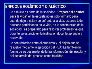 ENFOQUE HOLÍSTICO Y DIALÉCTICO
  La escuela es parte de la sociedad. “Preparar al hombre
  para la vida” en la escuela no es solo formarlo para
  cuando deje a esta y se enfrenta a la vida, es, ante todo,
  educarlo participando en la vida, en la construcción de la
  sociedad; es prepararlo para resolver problemas ya que
  durante su estancia en la institución docente aprendió a
  resolverlo.
  La contradicción entre el problema y el objeto que se
  resuelve mediante la ejecución del PEA. Es también la
  fuente de su desarrollo, de la transformación del escolar y
  del desarrollo del proceso como totalidad.
 