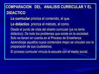 COMPARACION DEL ANALISIS CURRICULAR Y EL
DIDACTICO
  Lo curricular prioriza el contenido, el que.
  Lo didáctico prioriza el método, el como.
  Desde el punto de vista del diseño curricular (ya no tanto
  didáctico). De todo los problemas que existe en la sociedad.
  Solo se tienen en cuenta en el Proceso de Enseñanza
  Aprendizaje aquellos cuyos contenidos mejor se vinculan con la
  preparación de sus ciudadanos.
  El proceso curricular vincula la escuela con el medio social.
 