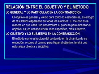RELACIÓN ENTRE EL OBJETIVO Y EL METODO
LO GENERAL Y LO PARTICULAR EN LA CONTRADICCION
    El objetivo es general y valido para todos los estudiantes, es el logro
    de resultados esperando en todos los alumnos. El método es la
    manera en que cada uno desarrollará el proceso para alcanzar el
    objetivo; es, en consecuencia, mas especifico, más subjetivo.
LO OBJETIVO Y LO SUBJETIVO EN LA CONTRADICCIÓN.
    El método como estructura del contenido en la dinámica de su
    ejecución, o como el camino para llegar al objetivo, tendrá una
    naturaleza objetiva y subjetiva.
 