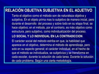 RELACIÓN OBJETIVA SUBJETIVA EN EL ADJETIVO
   Tanto el objetivo como el método son de naturaleza objetiva y
   subjetiva. En el objeto prima mas lo subjetivo de manera inicial, pero
   durante el desarrollo del proceso y sobre todo en su etapa final, se
   hace objetivo; en el método, por el contrario, es más objetivo como
   estructura, pero subjetivo, como individualización del proceso.
   LO SOCIAL Y LO INDIVIDUAL EN LA CONTRADICCION
   El carácter social del método estriba en que, la habilidad que
   aparece en el objetivo, determina el método de aprendizaje, pero
   solo en su aspecto general; el carácter individual, en el hecho de
   que el método se individualiza, se subjetiviza y se transforma en
   cada escolar, durante la solución de cada tarea. Durante la solución
   de cada problema. Según una cierta metodología.
 
