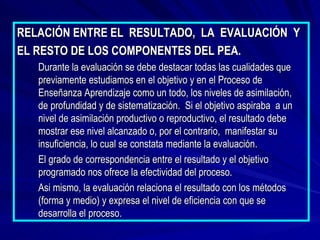 RELACIÓN ENTRE EL  RESULTADO,  LA  EVALUACIÓN  Y EL RESTO DE LOS COMPONENTES DEL PEA. Durante la evaluación se debe destacar todas las cualidades que previamente estudiamos en el objetivo y en el Proceso de Enseñanza Aprendizaje como un todo, los niveles de asimilación,  de profundidad y de sistematización.  Si el objetivo aspiraba  a un nivel de asimilación productivo o reproductivo, el resultado debe mostrar ese nivel alcanzado o, por el contrario,  manifestar su insuficiencia, lo cual se constata mediante la evaluación. El grado de correspondencia entre el resultado y el objetivo programado nos ofrece la efectividad del proceso. Asi mismo, la evaluación relaciona el resultado con los métodos (forma y medio) y expresa el nivel de eficiencia con que se desarrolla el proceso. 