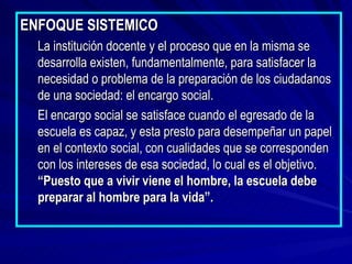 ENFOQUE SISTEMICO La institución docente y el proceso que en la misma se desarrolla existen, fundamentalmente, para satisfacer la necesidad o problema de la preparación de los ciudadanos de una sociedad: el encargo social. El encargo social se satisface cuando el egresado de la escuela es capaz, y esta presto para desempeñar un papel en el contexto social, con cualidades que se corresponden con los intereses de esa sociedad, lo cual es el objetivo.  “Puesto que a vivir viene el hombre, la escuela debe preparar al hombre para la vida”. 