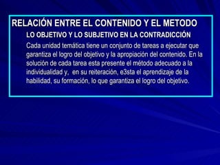 RELACIÓN ENTRE EL CONTENIDO Y EL METODO LO OBJETIVO Y LO SUBJETIVO EN LA CONTRADICCIÓN Cada unidad temática tiene un conjunto de tareas a ejecutar que garantiza el logro del objetivo y la apropiación del contenido. En la solución de cada tarea esta presente el método adecuado a la individualidad y,  en su reiteración, e3sta el aprendizaje de la habilidad, su formación, lo que garantiza el logro del objetivo. 