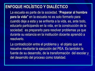 ENFOQUE HOLÍSTICO Y DIALÉCTICO La escuela es parte de la sociedad. “ Preparar al hombre para la vida”  en la escuela no es solo formarlo para cuando deje a esta y se enfrenta a la vida, es, ante todo, educarlo participando en la vida, en la construcción de la sociedad;  es prepararlo para resolver problemas ya que durante su estancia en la institución docente aprendió a resolverlo. La contradicción entre el problema y  el objeto que se resuelve mediante la ejecución del PEA. Es también la fuente de su desarrollo, de la transformación  del escolar y del desarrollo del proceso como totalidad. 