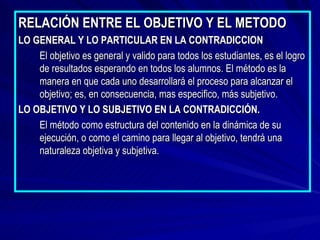 RELACIÓN ENTRE EL OBJETIVO Y EL METODO LO GENERAL Y LO PARTICULAR EN LA CONTRADICCION El objetivo es general y valido para todos los estudiantes, es el logro de resultados esperando en todos los alumnos. El método es la manera en que cada uno desarrollará el proceso para alcanzar el objetivo; es, en consecuencia, mas especifico, más subjetivo. LO OBJETIVO Y LO SUBJETIVO EN LA CONTRADICCIÓN. El método como estructura del contenido en la dinámica de su ejecución, o como el camino para llegar al objetivo, tendrá una naturaleza objetiva y subjetiva. 