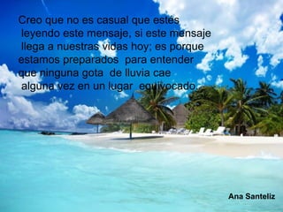 Creo que no es casual que estés
leyendo este mensaje, si este mensaje
llega a nuestras vidas hoy; es porque
estamos preparados para entender
que ninguna gota de lluvia cae
alguna vez en un lugar equivocado.




                                        Ana Santeliz
 