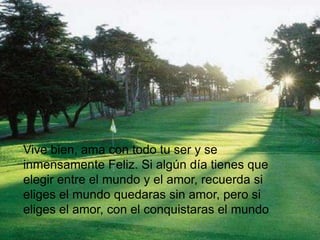 Vive bien, ama con todo tu ser y se
inmensamente Feliz. Si algún día tienes que
elegir entre el mundo y el amor, recuerda si
eliges el mundo quedaras sin amor, pero si
eliges el amor, con el conquistaras el mundo
 