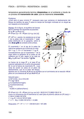 FÍSICA – ESTÁTICA – RESISTENCIA - GASES 104
104
temperatura generalmente termina disipándose en el ambiente a través de
un proceso de transmisión de calor, que es netamente irreversible.
Problema:
¿Cuál será el peso mínimo P’’ necesario para que comience el deslizamiento del
bloque de ladrillos de peso P sobre la rampa de hormigón inclinada en un ángulo αα
con respecto a la horizontal?
Planteo: En la figura, el equilibrio de fuerzas
lleva a plantear las siguientes ecuaciones:
Fr= µr.N = µr.P.cos (α)
P’= P.sen (α) + Fr = P.[sen (α) + µr cos (α)]
P’’ = P’ + r , siendo r la resistencia en el eje
r’ de la polea más el rozamiento r’’ soga-
polea distribuído en la garganta, sobre el
arco β=(α+π/2)β=(α+π/2) de contacto entre ambas.
El rozamiento r’ en el eje de la polea de
radio ρρ se gobierna por la fórmula ya vista
Mr = c µr. ρ . R = ρ.r’ de donde r’ = c.µr.R
Consideraremos que el rozamiento r‘’ de la
soga sobre la garganta de la polea es de
rodadura por lo que, según lo ya visto es
MMrod = jj.R = ρρ.r’’ de donde r’’=ϕϕ.R/ρρ
La fuerza de la soga P’ y el peso P se
suponen aplicados en el centro de gravedad
G, no así la fuerza de rozamiento Fr , cuya
recta de acción se ubica en el plano de
deslizamiento, que es la base del bloque.
Aparece así un momento Fr.d que se equilibra con el corrimiento de la reacción -N del
plano en una distancia d’ tal que N.d’= Fr .d
Solución para :
α=30º (0,52), β=α+π/2=2,09
P=1 Kgf =98 N
µr=0,7(ladrillo/hormigón)
µr=0,2(hierro/bronce)
c=π/2
ϕ=0,005 m (cáñamo/hierro)
P’= P.sen (α) + Fr = P.[sen (α) + µr cos (α)] = 98.[0,5+0,7.0,866]=108,41 N
Como no conocemos aún R estimamos su valor para el próximo cálculo en 2P.cos(γ) =
2.108,41.0,866=187,67N
r’ = c.µr.R = π/2.0,2.187,67=60N
r’’ = r’’=ϕ.R/ρ = 0,005.187,67/0,1 = 9,38N
Respuesta : P’’ = P’ + r ’+ r’’ = 98+60+9,38 = 167,38N
P
Fr
P’’=P’+r
r
- P’
P’
P’
R
’
P’
-P’
r-R’
G
-N
N
Fr
P
d’
d
αα
β=α+π/2β=α+π/2
γ=(π/2−α)/2γ=(π/2−α)/2
 