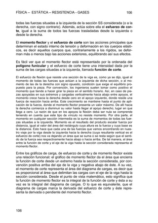 FÍSICA – ESTÁTICA – RESISTENCIA - GASES 106
106
todas las fuerzas situadas a la izquierda de la sección SS considerada (o a la
derecha, con signo contrario). Además, actúa sobre ella el esfuerzo de cor-
te, igual a la suma de todos las fuerzas trasladadas desde la izquierda o
desde la derecha.
El momento flector y el esfuerzo de corte son las acciones principales que
determinan el estado interno de tensión y deformación en los cuerpos elásti-
cos, es decir aquellos cuerpos que, contrariamente a los rígidos, se defor-
man más o menos bajo las acciones exteriores, equilibrando así sus efectos.
Es fácil ver que el momento flector está representado por la ordenada del
polígono funicular y el esfuerzo de corte tiene una intensidad dada por la
suma de las cargas situadas a la izquierda, llamada función de corte.
El esfuerzo de flexión que resiste una sección de la viga es, como ya se dijo, igual al
momento de todas las fuerzas que actúan a la izquierda de dicha sección, o al mo-
mento de las de la derecha con signo opuesto, condición que exige el equilibrio pro-
puesto para la pieza. Por convención, los ingenieros suelen tomar como positivo el
momento que tiende a hacer girar la pieza en el sentido horario. Así, en caso de pie-
zas apoyadas en sus extremos y cargadas verticalmente hacia abajo entre apoyos, el
momento crece hacia la derecha desde cero en el apoyo izquierdo, donde reside una
fuerza de reacción hacia arriba. Este crecimiento se mantiene hasta el punto de apli-
cación de la fuerza, donde el momento flector presenta un valor máximo. De allí hacia
la derecha comienza a disminuir su valor hasta llegar al apoyo derecho, lugar en que
llega a cero. La razón de que en los apoyos la flexión deba ser nula se comprende
teniendo en cuenta que este tipo de vínculo no resiste momento. Por otra parte, el
momento en cualquier sección intermedia es la suma de momentos de todas las fuer-
zas situadas a la izquierda. Momento es el resultado del producto escalar fuerza por
distancia, igual al valor del área del rectángulo cuya altura es la fuerza y cuya base es
la distancia. Esto hace que cada una de las fuerzas que vamos encontrando en nues-
tro viaje por la viga desde la izquierda hacia la derecha (cuya resultante vertical es el
esfuerzo de corte) nos va dejando un área que se suma o se resta según que el senti-
do de la fuerza sea respectivamente hacia abajo o hacia arriba. De tal manera, el área
entre la función de corte y el eje de la viga hasta la sección considerada representa el
momento flector.
Entre los gráficos de carga, de esfuerzo de corte y de momento flector existe
una relación funcional: el gráfico de momento flector da el área que encierra
la función de corte desde un extremo hasta la sección considerada, por con-
vención positiva arriba del eje de la viga y negativa abajo de éste. A su vez,
el momento de corte representa el área del diagrama de cargas, es decir que
es proporcional al área que delimitan las cargas con el eje de la viga hasta la
sección considerada. Desde el punto de vista matemático, esto significa que
la función de momento flector es la integral de la función de corte y ésta a su
vez es la integral del diagrama de cargas. O lo que es equivalente, que el
diagrama de cargas marca la derivada del esfuerzo de corte y éste repre-
senta la derivada o pendiente del momento flector.
 