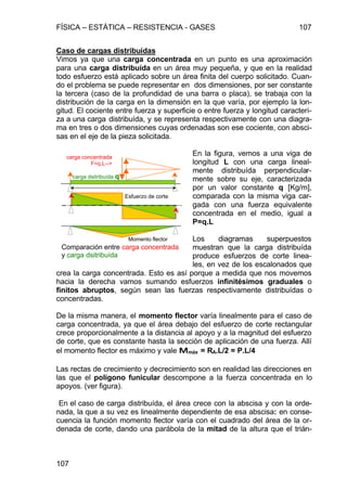 FÍSICA – ESTÁTICA – RESISTENCIA - GASES 107
107
Caso de cargas distribuídas
Vimos ya que una carga concentrada en un punto es una aproximación
para una carga distribuída en un área muy pequeña, y que en la realidad
todo esfuerzo está aplicado sobre un área finita del cuerpo solicitado. Cuan-
do el problema se puede representar en dos dimensiones, por ser constante
la tercera (caso de la profundidad de una barra o placa), se trabaja con la
distribución de la carga en la dimensión en la que varía, por ejemplo la lon-
gitud. El cociente entre fuerza y superficie o entre fuerza y longitud caracteri-
za a una carga distribuída, y se representa respectivamente con una diagra-
ma en tres o dos dimensiones cuyas ordenadas son ese cociente, con absci-
sas en el eje de la pieza solicitada.
En la figura, vemos a una viga de
longitud L con una carga lineal-
mente distribuída perpendicular-
mente sobre su eje, caracterizada
por un valor constante q [Kg/m],
comparada con la misma viga car-
gada con una fuerza equivalente
concentrada en el medio, igual a
P=q.L
Los diagramas superpuestos
muestran que la carga distribuída
produce esfuerzos de corte linea-
les, en vez de los escalonados que
crea la carga concentrada. Esto es así porque a medida que nos movemos
hacia la derecha vamos sumando esfuerzos infinitésimos graduales o
finitos abruptos, según sean las fuerzas respectivamente distribuídas o
concentradas.
De la misma manera, el momento flector varía linealmente para el caso de
carga concentrada, ya que el área debajo del esfuerzo de corte rectangular
crece proporcionalmente a la distancia al apoyo y a la magnitud del esfuerzo
de corte, que es constante hasta la sección de aplicación de una fuerza. Allí
el momento flector es máximo y vale MMmáx = RA.L/2 = P.L/4
Las rectas de crecimiento y decrecimiento son en realidad las direcciones en
las que el polígono funicular descompone a la fuerza concentrada en lo
apoyos. (ver figura).
En el caso de carga distribuída, el área crece con la abscisa y con la orde-
nada, la que a su vez es linealmente dependiente de esa abscisa: en conse-
cuencia la función momento flector varía con el cuadrado del área de la or-
denada de corte, dando una parábola de la mitad de la altura que el trián-
Comparación entre carga concentrada
y carga dsitribuída
carga dsitribuída q
carga concentrada
F=q.L-->
Esfuerzo de corte
Momento flector
 