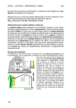 FÍSICA – ESTÁTICA – RESISTENCIA - GASES 108
108
gulo del caso de fuerzas concentradas. Los lados de este triángulo son tan-
gentes a la parábola en los apoyos.
Resulta así que en caso de fuerzas distrubuídas en forma constante el mo-
mento de las fuerzas que obran hasta la mitad de la viga es:
MMmáx = RA.L/2-{oòò
L/2
q.l.l.dll} = PL/4-qL
2
/8 = P.L/8
Deformación de la materia debida a esfuerzos
La materia sólida opone esfuerzos a la compresión, tracción y corte, defor-
mándose respectivamente en forma proporcional a dichas acciones dentro
de ciertos límites. Es decir que en esos límites existe un campo potencial
de esfuerzos que transforman el trabajo de deformación en energía potencial
de forma, la que se recupera al cesar la acción. Si se supera el límite de
proporcionalidad, parte del trabajo produce una deformación permanente a
través de un aumento de la energía interna del sistema, con la consiguiente
elevación de la temperatura de la materia. Por último, si los esfuerzos de
compresión, tracción o corte llegan más allá de las deformaciones perma-
nentes, a ciertos valores críticos característicos de cada material, se produ-
ce la rotura del cuerpo por aplastamiento, estiramiento o desgarramiento
respectivamente.
Ensayos de materiales
Si sometemos a una barra de hierro a la tracción en una máquina de ensayos como
la representada, que va registrando el esfuerzo en función del alargamiento, obtene-
mos una curva como la de la figura. En
ella se ve una zona de proporcionalidad
entre esfuerzos y alargamientos, hasta
que se llega a un punto en la que el
material se alarga en forma no lineal.
Aumentando aún más el esfuerzo, el
material se estira aún sin aumentar el
esfuerzo, en un estado llamado fluencia
(de fluir). Después de haber alcanzado la
fluencia, el material se fortalece y co-
mienza nuevamente a presentar resisten-
cia. Esto se prolonga hasta el punto de
máximo esfuerzo, en que la sección de la
barra traccionada comienza a estrecharse
en una zona, y no es capaz de sostener
el esfuerzo (pendiente negativa de la
curva). De este estado, la barra pasa
rápidamente a la rotura, que se opera en
la zona en que comenzara el estrecha-
miento.
zonadefluencia
zonanoproporcional
zonaproporcional
probeta a ensayar extensómetro
manómetro
bomba
Fuerza
Alargamiento
Puntode
máximo
esfuerzo
Puntoderotura
registrador
pistón
 