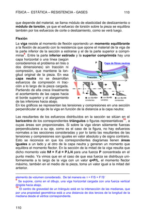 FÍSICA – ESTÁTICA – RESISTENCIA - GASES 110
110
que depende del material, se llama módulo de elasticidad de deslizamiento o
módulo de torsión, ya que el esfuerzo de torsión sobre la pieza se equilibra
también por los esfuerzos de corte o deslizamiento, como se verá luego.
Flexión
La viga resiste al momento de flexión oponiendo un momento equilibrante
a la flexión de acuerdo con la resistencia que opone el material de la viga de
la parte inferior de la sección a estirarse y el de la parte superior a compri-
mirse
9
. Entre la parte inferior estirada y la superior comprimida hay una
capa horizontal o una línea (según
consideremos el problema en tres o
dos dimensiones) sin tracción ni
compresión, que mantiene la lon-
gitud original de la pieza. En esa
capa neutra no se desarrollan
esfuerzos de compresión ni trac-
ción a lo largo de la pieza cargada.
Partiendo de ella crece linealmente
el acortamiento de las capas hacia
el borde superior y el alargamiento
de las inferiores hacia abajo.
En los gráficos se representan las tensiones y compresiones en una sección
perpendicular al eje de la viga en función de la distancia a la capa neutra:
Las resultantes de los esfuerzos distribuídos en la sección se sitúan en el
baricentro de los correspondientes triángulos o figuras representativas
10
, a
cuyas áreas son proporcionales. Si sobre la viga obran sólamente fuerzas
perpendiculares a su eje, como es el caso de la figura, no hay esfuerzos
normales a las secciones consideradas y por lo tanto las resultantes de las
tensiones y compresiones son iguales en valor absoluto y de signo contrario.
Esto se reconoce en que los correspondientes diagramas tienen áreas
iguales a un lado y al otro de la capa neutra y generan un momento que
equilibra el momento flector. En la sección de la mitad de la viga resulta que
dicho momento vale MM = F.d = P.L/4 para una fuerza P concentrada en el
punto medio. Ya vimos que en el caso de que esa fuerza se distribuya uni-
formemente a lo largo de la viga con un valor q=P/L, el momento flector
máximo, también en el medio de la pieza, toma un valor igual a la mitad del
anterior.
elemento de volumen considerado. De tal manera es τ = F/S = F’/S’
9
Se supone, como en el dibujo, una viga horizontal cargada con una fuerza vertical
dirigida hacia abajo.
10
El centro de gravedad de un triángulo está en la intersección de las medianas, que
por una propiedad geométrica está a una distancia de dos tercios de la longitud de la
mediana desde el vértice correspondiente.
Compresión
Tracción
Capa de fibras neutras
εε σσ con Ec=Et=
constantes
σσ con Ec>Et
constantes
σσ con Ec=Et
variables
F
F
P
L
P/2 P/2
d
 