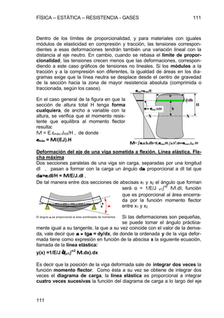 FÍSICA – ESTÁTICA – RESISTENCIA - GASES 111
111
Dentro de los límites de proporcionalidad, y para materiales con iguales
módulos de elasticidad en compresión y tracción, las tensiones correspon-
dientes a esas deformaciones tendrán también una variación lineal con la
distancia al eje neutro. En cambio, cuando se rebasa el límite de propor-
cionalidad, las tensiones crecen menos que las deformaciones, correspon-
diendo a este caso gráficos de tensiones no lineales. Si los módulos a la
tracción y a la compresión son diferentes, la igualdad de áreas en los dia-
gramas exige que la línea neutra se desplace desde el centro de gravedad
de la sección hacia la zona de mayor resistencia absoluta (comprimida o
traccionada, según los casos).
En el caso general de la figura en que la
sección de altura total H tenga forma
cualquiera, de ancho a variable con la
altura, se verifica que el momento resis-
tente que equilibra al momento flector
resulta:
M = E.εmáx.JXX/H , de donde
εεmáx = MM/(EJ).H
Deformación del eje de una viga sometida a flexión. Línea elástica. Fle-
cha máxima
Dos secciones paralelas de una viga sin carga, separadas por una longitud
dl , pasan a formar con la carga un ángulo dαα proporcional a dl tal que
dαα=εε.dll/H = MM/E/J.dll ,
De tal manera entre dos secciones de abscisas x1 y x2 el ángulo que forman
será α = 1/E/J x1ò
x2
M.dl, función
que es proporcional al área encerra-
da por la función momento flector
entre x1 y x2
Si las deformaciones son pequeñas,
se puede tomar el ángulo práctica-
mente igual a su tangente, la que a su vez coincide con el valor de la deriva-
da, vale decir que αα ≈≈ tgαα = dy/dx, de donde la ordenada y de la viga defor-
mada tiene como expresión en función de la abscisa x la siguiente ecuación,
llamada de la línea elástica:
y(x) =1/E/J ∫∫(x1òò
x2
MM.dx).dx
Es decir que la posición de la viga deformada sale de integrar dos veces la
función momento flector. Como ésta a su vez se obtiene de integrar dos
veces el diagrama de carga, la línea elástica es proporcional a integrar
cuatro veces sucesivas la función del diagrama de carga a lo largo del eje
h
dh
a
ε = εε = εmáx.h/H
MM= òòσσ.a.h.dh=E.εεmáx./H.òòa.h
2
.dh=σσmáx.JXX /H
H
εεmáx=σσmáx/E
X X
αα
El ángulo αα es proporcional al área sombreada de momentos
x
 