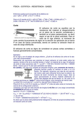 FÍSICA – ESTÁTICA – RESISTENCIA - GASES 113
113
Entonces queda que la ecuación de la elástica es:
y(x) = q/E/J . [x
4
/24 - L/12.x
3
+ L
3
/24.x]
Para x=L/2 resulta y(L/2) = q/E/J [L
4
/384 – L
4
/96+ L
4
/48] = (5/384).q/E/J.L
4
=
5/384.1185 N/m / 2.10
11
N/m
2
/0.0000125 m
4
.(10m)
4
= 0,062 m
Corte
El esfuerzo de corte se equilibra por la
resistencia del material al desgarramiento
en el plano de la sección considerada y
también en el plano perpendicular, es decir
según el eje de la pieza solicitada. Para el
caso de la viga anterior, el momento de
corte cambia bruscamente de signo en la sección de aplicación de la fuerza
P en caso de fuerza concentrada, siendo en cambio la variación lineal en
caso de carga distribuída.
El esfuerzo de corte es digno de considerar en piezas cortas sometidas a
fuerzas generalmente concentradas.
Ejemplos:
En la viga y con el estado de carga anterior, ¿Cuál es el esfuerzo de corte en la sec-
ción más comprometida?
Respuesta: las secciones que soportan el mayor esfuerzo al corte están sobre los
apoyos, donde el filo de la cuchilla tiende a “cortar” el material de la viga. El esfuerzo
de corte en tales secciones vale T = q.L/2/F = 1185 N/m.10m/2/0,1m/0,15m = 395000
N/m2 , menor que el 1% del valor admisible (ver tabla).
En cambio, una viga muy cargada de pequeña longitud, gran momento de inercia y
pequeña sección puede no verificar al corte y si a la
flexión. Por ejemplo, tomemos una viga de una sección
del mismo valor pero diferente forma que la anterior, de
manera de tener momento de inercia mayor. Esto se
logra aprovechando el mismo material distribuído en
zonas más alejadas del eje de flexión xx. Se usan en la
práctica secciones en “doble T” como la de la figura, cuyo momento de inercia vale:
Jxx=2(hb
3
/72+ b.h/3.(bh/12)
2
+.b.h3/71)= 2bh.[(b
2
/72)+(1/432)+(h
2
/71)]
Para b=0,15 m y h=0,15 m resulta Jxx= 8,8x10
-5
m
4
(más de siete veces el momento de
inercia de la configuración anterior).
Tomemos una viga con esta sección de longitud L=0,15m con una carga concentrada
P=3000000 N aplicada en el medio.
Será M = P.L/4 = 112500 Nm
σmáx. = M / [JXX/(h/2)] = 112500/(8,8.10
-5
).(0,15/2+0,1/3)0,05 = 1,38.10
6
N/m
2
» σadm
=1,40.10
8
Nm
T = P/2/F = 3000000 N/m/2/0,015m
2
= 10
8
N/m
2
» τadm
Es decir que la pieza está prácticamente trabajando al límite de proporcionalidad tanto
en tracción como en corte.
Esfuerzo de corte T con carga distribuída q
x
q
T
b
h
b/2+h/6
h/3
b/2
x x
 