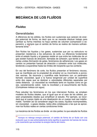 FÍSICA – ESTÁTICA – RESISTENCIA - GASES 115
115
MECÁNICA DE LOS FLUÍDOS
Fluídos
Generalidades
A diferencia de los sólidos, los fluídos son sustancias que carecen de ener-
gía potencial de forma, es decir que no se necesita efectuar trabajo para
cambiar su forma mientras no haya cambio de volumen (compresión o ex-
pansión), y siempre que el cambio de forma se realice de manera suficien-
temente lenta
11
.
Son fluídos los líquidos y los gases, sustancias que por su estructura no
presentan resistencia a los esfuerzos de corte. La diferencia fundamental
entre el estado líquido y el gaseoso reside en que entre las moléculas de un
gas existen fuerzas de atracción, llamadas de cohesión, que tiende a mante-
nerlas unidas (formación de gotas, fenómenos de adherencia). Los gases en
cambio no presentan fuerzas de atracción o cohesión entre sus moléculas,
tendiendo a expandirse hasta los límites del recipiente que los contiene.
En vez del fenómeno de corte, los fluídos presentan el fenómeno viscoso,
que se manifiesta por la propiedad de arrastrar en su movimiento a porcio-
nes vecinas. Se reconoce y cuantifica este fenómeno con un parámetro
llamado viscosidad, igual a la fuerza tangencial por unidad de superficie
entre dos capas que se deslizan a velocidades diferentes separadas por
cierta distancia. La viscosidad se manifiesta tanto en líquidos como en ga-
ses, caracterizando sobre todo la movilidad y el escurrimiento del fluído.
(Compárese melaza con agua).
Para estudiar los fenómenos en los que intervienen fluídos, se emplean
modelos de fluídos ideales, que al igual que en el caso de los sólidos, po-
seen propiedades ideales que simplifican el estudio. Por ejemplo, se recor-
dará que el cuerpo rígido es una idealización de un cuerpo real casi indefor-
mable. También así se consideran según los casos, líquidos incompresibles,
sin viscosidad, o gases ideales, todos ellos entelequias a las que se aproxi-
man los fluídos reales en ciertas condiciones límite.
La mecánica de los fluídos se divide en dos partes: la que estudia los fluídos
11
Aunque no retenga energía potencial, el cambio de forma de un fluído con una
evolución que no sea extremadamente lenta significa la aparición de fuerzas de inercia
y de rozamiento que aumentan la energía interna del mismo.
 