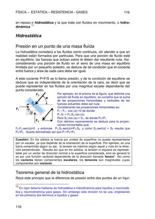 FÍSICA – ESTÁTICA – RESISTENCIA - GASES 116
116
en reposo o hidrostática y la que trata con fluídos en movimiento, o hidro-
dinámica
12
Hidrostática
Presión en un punto de una masa fluída
La hidrostática considera a los fluídos como continuos, sin atender a que en
realidad están formados por partículas. Para que una porción de fluído esté
en equilibrio, las fuerzas que actúan sobre él deben dar resultante nula. Así,
considerando una porción de fluído en el seno de una masa en equilibrio
limitada por un pequeño poliedro, se deduce de tal condición que el cociente
entre fuerza y área de cada cara deba ser igual.
A este cociente P=F/S se lo llama presión, y de la condición de equilibrio se
deduce que es independiente de la orientación de la cara, es decir que se
puede representar en los fluídos por una magnitud escalar dependiente del
punto considerado.
Por ejemplo, en el prisma de la figura, que delimita una
porción de fluído en equilibrio, se cumplirá que la suma
de las proyecciones horizontales y verticales de las
fuerzas actuantes debe ser nula.
Considerando las proyecciones horizontales es:
F1 - F3 . cos (α) =0 de donde
P1.S1 = P3.S3.cos (α)
Pero S3.cos (α) = S1, de donde P3=P1
Con idéntico razonamiento se deduce para la proyec-
ciones horizontales que:
F2-F3.sen(α)=0 y entonces P3.S3.sen(α)=P2.S2, y como S3.sen(α) = S2 resulta que
P3=P2. Queda demostrado así que P1=P2=P3
Cuestión: En los sólidos la fuerza por unidad de superficie no puede representarse
por un escalar, ya que depende de la orientación de la superficie. Por ejemplo, en una
barra comprimida según su eje, la tensión es máxima según aquél y nula en la direc-
ción perpendicular. Resulta así que en los sólidos, la tensión ni siquiera es represen-
table por un vector de dirección normal a la superficie considerada, sino en general lo
es por una función vectorial dependiente de la dirección llamada “tensor”. Así como
los vectores tienen componentes escalares, los tensores son magnitudes cuyas
componentes son vectores.
Teorema general de la hidrostática
Reza este principio que la diferencia de presión entre dos puntos de un líqui-
12
En rigor debería hablarse de hidrostática e hidrodinámica para líquidos y neomostá-
tica y neumodinámica para gases. Sin embargo esta división no se usa, englobando
en los primeros dos términos a líquidos y gases.
F1
F2
F3
αα
αα
 