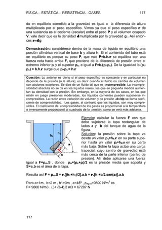 FÍSICA – ESTÁTICA – RESISTENCIA - GASES 117
117
do en equilibrio sometido a la gravedad es igual a la diferencia de altura
multiplicada por el peso específico. Vimos ya que el peso específico ρρ de
una sustancia es el cociente (escalar) entre el peso P y el volumen ocupado
V, vale decir que es la densidad δδ multiplicada por la gravedad g . Así enton-
ces ρ=δρ=δ.g
Demostración: considérese dentro de la masa de liquido en equilibrio una
porción cilíndrica vertical de base b y altura h. Si el contenido del tubo está
en equilibrio es porque su peso P, que vale P=b.h.ρρ se equilibra con una
fuerza neta hacia arriba F, que proviene de la diferencia de presión entre el
extremo inferior pi y el superior ps, e igual a F=b.(pi-ps). De la igualdad b.(pi-
ps) = b.h.ρρ surge que pi-ps = h.ρρ
Cuestión: Lo anterior es cierto si el peso específico es constante y en particular no
depende de la presión (o la altura), es decir cuando el fluído no cambia de volumen
con acciones exteriores. Se dice de un fluído tal que es incompresible. La incompre-
sibilidad absoluta no se da en los líquidos reales, los que en pequeña medida aumen-
tan su densidad con la presión. Sin embargo, en la mayoría de los casos, en los que
estén en juego presiones moderadas, los líquidos corrientes pueden suponerse in-
compresibles. La razón entre variación de volumen y de presión -dv/dp se llama coefi-
ciente de compresibilidad. Los gases, al contrario que los líquidos, son muy compre-
sibles. El coeficiente de compresibilidad de los gases es proporcional a la temperatura
e inversamente proporcional al cuadrado de la presión, como se verá más adelante.
Ejemplo: calcular la fuerza F con que
debe sujetarse la tapa rectangular de
lados a y b del tanque de agua de la
figura.
Solución: la presión sobre la tapa va
desde un valor ps=h1.ρρ en su parte supe-
rior hasta un valor pi=h2.ρρ en su parte
más baja. Sobre la tapa actúa una carga
trapecial, cuyo centro de gravedad está
más cerca de la parte inferior (centro de
presión). Allí debe aplicarse una fuerza
igual a F=pm.S , donde pm=(ps+pi)/2 es la presión media que soporta y
S=a.b es el área de la tapa.
Resulta así F = pm.S = ρρ.[(h1+h2)/2].a.b = ρρ.[h1+b/2.sen(αα)].a.b
Para a=1m , b=2 m , h1=3m , a=45º , ρagua=9800 N/m
3
es
F= 9800 N/m3 . (3+√3/4).2 m3 = 67287 N
b
h1
αα
F
h2
 