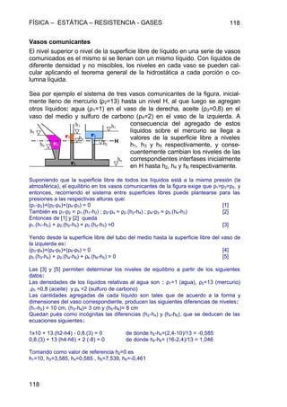 FÍSICA – ESTÁTICA – RESISTENCIA - GASES 118
118
Vasos comunicantes
El nivel superior o nivel de la superficie libre de líquido en una serie de vasos
comunicados es el mismo si se llenan con un mismo líquido. Con líquidos de
diferente densidad y no miscibles, los niveles en cada vaso se pueden cal-
cular aplicando el teorema general de la hidrostática a cada porción o co-
lumna líquida.
Sea por ejemplo el sistema de tres vasos comunicantes de la figura, inicial-
mente lleno de mercurio (ρ2=13) hasta un nivel H, al que luego se agregan
otros líquidos: agua (ρ1=1) en el vaso de la derecha, aceite (ρ3=0,8) en el
vaso del medio y sulfuro de carbono (ρ4=2) en el vaso de la izquierda. A
consecuencia del agregado de estos
líquidos sobre el mercurio se llega a
valores de la superficie libre a niveles
h1, h3 y h5 respectivamente, y conse-
cuentemente cambian los niveles de las
correspondientes interfases inicialmente
en H hasta h2, h4 y h6 respectivamente.
Suponiendo que la superficie libre de todos los líquidos está a la misma presión (la
atmosférica), el equilibrio en los vasos comunicantes de la figura exige que p1=p3=p5, y
entonces, recorriendo el sistema entre superficies libres puede plantearse para las
presiones a las respectivas alturas que:
(p1-p2)+(p2-p4)+(p4-p3) = 0 [1]
También es p1-p2 = ρ1.(h1-h2) ; p2-p4 = ρ2.(h2-h4) ; p4-p3 = ρ3.(h4-h3) [2]
Entonces de [1] y [2] queda
ρ1.(h1-h2) + ρ2.(h2-h4) + ρ3.(h4-h3) =0 [3]
Yendo desde la superficie libre del tubo del medio hasta la superficie libre del vaso de
la izquierda es:
(p3-p4)+(p4-p6)+(p6-p5) = 0 [4]
ρ3.(h3-h4) + ρ2.(h4-h6) + ρ4.(h6-h5) = 0 [5]
Las [3] y [5] permiten determinar los niveles de equilibrio a partir de los siguientes
datos:
Las densidades de los líquidos relativas al agua son : ρ1=1 (agua), ρ2=13 (mercurio)
,ρ3 =0,8 (aceite) y ρ4 =2 (sulfuro de carbono)
Las cantidades agregadas de cada líquido son tales que de acuerdo a la forma y
dimensiones del vaso correspondiente, producen las siguientes diferencias de niveles:
(h1-h2) = 10 cm, (h3-h4)= 3 cm y (h5-h6)= 8 cm
Quedan pués como incógnitas las diferencias (h2-h4) y (h4-h6), que se deducen de las
ecuaciones siguientes:
1x10 + 13.(h2-h4) - 0,8.(3) = 0 de donde h2-h4=(2,4-10)/13 = -0,585
0,8.(3) + 13 (h4-h6) + 2 (-8) = 0 de donde h4-h6= (16-2,4)/13 = 1,046
Tomando como valor de referencia h2=0 es
h1=10, h3=3,585, h4=0,585 , h5=7,539, h6=-0,461
h1
h3
h4
h5
h6
h2
ho
ρρ1
ρρ2
ρρ3
ρρ4
H
 