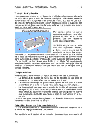 FÍSICA – ESTÁTICA – RESISTENCIA - GASES 119
119
Principio de Arquímedes
Los cuerpos sumergidos en un líquido en equilibrio reciben un empuje verti-
cal hacia arriba igual al peso del volumen desalojado. Este aserto, debido al
matemático y físico Arquímedes de Siracusa (Sicilia) 290-280 AC , se pue-
de entender considerando que la presión hidrostática sobre la superficie del
cuerpo sumergido tiene una resultante no nula, ya que aumenta con la pro-
fundidad de la región considerada.
Por ejemplo, sobre un cuerpo
cualquiera podemos trazar dia-
gramas de presiones sobre sus
paredes, que nos muestran
cómo es el empuje total.
Sin hacer ningún cálculo, sólo
con una experiencia mental,
podemos darnos cuenta que la
resultante de todas las presio-
nes sobre un cuerpo dentro de un fluído debe ser una fuerza vertical contra-
ria al peso del medio desalojado, que actúa en el centro de gravedad de la
parte sumergida. En efecto, imaginando a ésta sustituída por una igual por-
ción de líquido, se tendrá una masa fluída en equilibrio. Tal estado puede
interpretarse como resultante nula entre peso del líquido y empuje sobre el
volumen considerado. Resultan así que ambas son fuerzas de igual valor y
sentido contrario.
Cuerpos flotantes
Para un cuerpo en el seno de un líquido se pueden dar tres posibilidades:
• La densidad del cuerpo es mayor que la del líquido: en este caso el
cuerpo se hunde, pues el empuje es menor que el peso.
• La densidad del cuerpo es igual a la del líquido: en este caso el cuerpo
se mantiene en el seno del líquido ya que el empuje equilibra al peso.
• La densidad del cuerpo es menor que la del líquido: el cuerpo no está
en equilibrio en el seno del líquido ya que sobre él actúa una resultante
hacia arriba. El equilibrio se alcanza cuando sólo una parte del cuerpo
está sumergida, igualando su empuje al peso. El cuerpo flota en la su-
perficie.
Lo dicho vale para cuerpos homogéneos o no. En este último caso, se debe
tomar la densidad promedio del cuerpo.
Estabilidad de cuerpos flotantes - Metacentro
Un cuerpo que flota en un líquido está en equilibrio si el centro de gravedad y
el centro de empuje determinan una vertical.
Ese equilibrio será estable si un pequeño desplazamiento que aparte al
E
F4 F3
F2
F1
Origen del empuje hidrostático
 