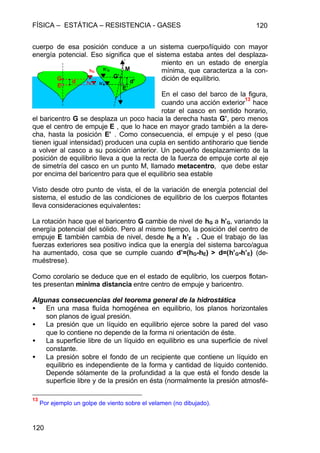FÍSICA – ESTÁTICA – RESISTENCIA - GASES 120
120
cuerpo de esa posición conduce a un sistema cuerpo/líquido con mayor
energía potencial. Eso significa que el sistema estaba antes del desplaza-
miento en un estado de energía
mínima, que caracteriza a la con-
dición de equilibrio.
En el caso del barco de la figura,
cuando una acción exterior
13
hace
rotar el casco en sentido horario,
el baricentro G se desplaza un poco hacia la derecha hasta G’, pero menos
que el centro de empuje E , que lo hace en mayor grado también a la dere-
cha, hasta la posición E’ . Como consecuencia, el empuje y el peso (que
tienen igual intensidad) producen una cupla en sentido antihorario que tiende
a volver al casco a su posición anterior. Un pequeño desplazamiento de la
posición de equilibrio lleva a que la recta de la fuerza de empuje corte al eje
de simetría del casco en un punto M, llamado metacentro, que debe estar
por encima del baricentro para que el equilibrio sea estable
Visto desde otro punto de vista, el de la variación de energía potencial del
sistema, el estudio de las condiciones de equilibrio de los cuerpos flotantes
lleva consideraciones equivalentes:
La rotación hace que el baricentro G cambie de nivel de hG a h’G, variando la
energía potencial del sólido. Pero al mismo tiempo, la posición del centro de
empuje E también cambia de nivel, desde hE a h’E . Que el trabajo de las
fuerzas exteriores sea positivo indica que la energía del sistema barco/agua
ha aumentado, cosa que se cumple cuando d’=(hG-hE) > d=(h’G-h’E) (de-
muéstrese).
Como corolario se deduce que en el estado de equlibrio, los cuerpos flotan-
tes presentan mínima distancia entre centro de empuje y baricentro.
Algunas consecuencias del teorema general de la hidrostática
• En una masa fluída homogénea en equilibrio, los planos horizontales
son planos de igual presión.
• La presión que un líquido en equilibrio ejerce sobre la pared del vaso
que lo contiene no depende de la forma ni orientación de éste.
• La superficie libre de un líquido en equilibrio es una superficie de nivel
constante.
• La presión sobre el fondo de un recipiente que contiene un líquido en
equilibrio es independiente de la forma y cantidad de líquido contenido.
Depende sólamente de la profundidad a la que está el fondo desde la
superficie libre y de la presión en ésta (normalmente la presión atmosfé-
13
Por ejemplo un golpe de viento sobre el velamen (no dibujado).
E
G
E’
G’
d d’
MhG
hE
h’G
h’E
 