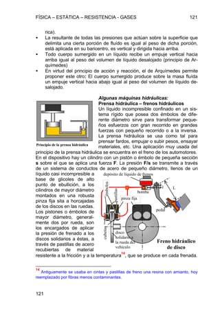 FÍSICA – ESTÁTICA – RESISTENCIA - GASES 121
121
rica).
• La resultante de todas las presiones que actúan sobre la superficie que
delimita una cierta porción de fluído es igual al peso de dicha porción,
está aplicada en su baricentro, es vertical y dirigida hacia arriba.
• Todo cuerpo sumergido en un líquido recibe un empuje vertical hacia
arriba igual al peso del volumen de líquido desalojado (principio de Ar-
químedes)
• En virtud del principio de acción y reacción, el de Arquímedes permite
proponer este otro: El cuerpo sumergido produce sobre la masa fluída
un empuje vertical hacia abajo igual al peso del volumen de líquido de-
salojado.
Algunas máquinas hidráulicas:
Prensa hidráulica – frenos hidráulicos
Un líquido incompresible confinado en un sis-
tema rígido que posea dos émbolos de dife-
rente diámetro sirve para transformar peque-
ños esfuerzos con gran recorrido en grandes
fuerzas con pequeño recorrido o a la inversa.
La prensa hidráulica se usa como tal para
prensar fardos, empujar o subir pesos, ensayar
materiales, etc. Una aplicación muy usada del
principio de la prensa hidráulica se encuentra en el freno de los automotores.
En el dispositivo hay un cilindro con un pistón o émbolo de pequeña sección
s sobre el que se aplica una fuerza F. La presión F/s se transmite a través
de un sistema de conductos de acero de pequeño diámetro, llenos de un
líquido casi incompresible a
base de glicoles de alto
punto de ebullición, a los
cilindros de mayor diámetro
montados en una robusta
pinza fija sita a horcajadas
de los discos en las ruedas.
Los pistones o émbolos de
mayor diámetro, general-
mente dos por rueda, son
los encargados de aplicar
la presión de frenado a los
discos solidarios a éstas, a
través de pastillas de acero
recubiertas de material
resistente a la fricción y a la temperatura
14
, que se produce en cada frenada.
14
Antiguamente se usaba en cintas y pastillas de freno una resina con amianto, hoy
reemplazado por fibras menos contaminantes.
Principio de la prensa hidráulica
pinza fija
pedal
bomba
depósito de líquido de frenos
disco
solidario a
la rueda del
vehículo
cubetasémbolos
Freno hidráulico
de disco
Ll
pastillas
 