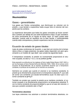 FÍSICA – ESTÁTICA – RESISTENCIA - GASES 123
123
que el cobre posee δs=8 g/cm
3
.
Respuesta: δl=(1-m’/m).δs=0,8 g/cm
3
Neumostática
Gases – generalidades
Los gases son fluídos compresibles, que disminuyen su volumen con la
presión, y que tienden a expandirse hasta ocupar todo el volumen del reci-
piente que los contiene.
La experiencia demuestra que todos los gases conocidos se licúan someti-
dos a presión por debajo de una cierta temperatura crítica. El gas considera-
do como proveniente de un líquido se llama vapor. El vapor puede estar
saturado, cuando está en equilibrio con la fase líquida, o sobrecalentado
cuando está a temperatura y presión superiores a las de condensación.
Ecuación de estado de gases ideales
Lejos de estas condiciones de licuación, o sea bien por encima de la tempe-
ratura crítica y a bajas presiones, los gases reales responden con gran apro-
ximación a un modelo de “gas ideal”, que cumple las siguientes leyes:
A temperatura constante, la presión es inversamente proporcional al volu-
men ocupado, es decir p = k1/v, o si se prefiere p.v=k1
Esta expresión es atribuída por los ingleses al físico inglés Robert Boyle (1627-1691) y
por los franceses al físico francés Edmundo Mariotte (1620, 1684). Se la conoce como
ecuación de Boyle-Mariotte. Se la expresa usualmente diciendo que a temperatura
constante, el producto de la presión por el volumen es constante.
Asimismo se cumple que cuando el volumen v se mantiene constante, la
presión p es directamente proporcional a la temperatura absoluta T, que sale
de sumar una constante a la escala termométrica usual. Es decir que a vo-
lumen constante es p= k2.T
También se cumple que cuando la presión p se mantiene constante, el vo-
lumen ocupado v es directamente proporcional a la temperatura absoluta T,
con la misma constante de proporcionalidad k2 que en el caso del volumen. o
sea que a presión constante vale v = k2.T
Termómetros absolutos
Las leyes anteriores nos autorizan a construir termómetros absolutos, co-
 