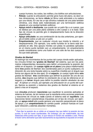 FÍSICA – ESTÁTICA – RESISTENCIA - GASES 97
97
cuerpo humano, los codos, las rodillas y los tobillos son articulaciones.
• Rótula: cuando la articulación permite giros fuera del plano, es decir en
tres dimensiones, se llama rótula (el fémur está articulado a la cadera
por una rótula). En vez de un eje cilíndrico rodeado de una pista también
cilíndrica, una rótula está materializada por una terminación esférica
alojada en una cavidad también esférica)
• Apoyo móvil o deslizante, que puede ser un patín fijo a un cuerpo, que
se desliza por una pista plana solidaria a otro cuerpo o a la base. Este
tipo de vínculo no permite giro ni desplazamiento fuera de la dirección
especificada.
• Apoyo articulado: es una combinación de los dos anteriores, por ejem-
plo el tobillo sobre un pié con un patín.
• Empotramiento, que es cualquier vínculo que impida la rotación y el
desplazamiento. Por ejemplo, una varilla hundida en la tierra está em-
potrada en ella. Dos apoyos móviles con pistas no paralelas aplicadas
en el mismo punto también son un empotramiento. Un empotramiento
puede considerarse como una fusión en uno sólo de los dos cuerpos a
los que está aplicado.
Grados de libertad
Al restringir los movimientos de los puntos del cuerpo donde están aplicados,
los vínculos limitan los “grados de libertad” del sistema, que son los pará-
metros independientes necesarios para definir unívocamente la posición del
sólido en el espacio. Un cuerpo rígido en el plano (una placa indeformable)
tiene tres grados de libertad: dos coordenadas para un punto cualquiera y la
dirección de una recta trazada sobre su superficie (medida por el ángulo que
forma con alguno de los dos ejes). En el espacio, un cuerpo rígido tiene seis
grados de libertad: tres coordenadas que definen la posición de uno de sus
puntos, dos ángulos que definen la orientación de un eje de referencia en el
espacio y un tercer ángulo para definir la posible rotación alrededor de ese
eje
1
. Al aplicar un vínculo, por ejemplo una articulación en un punto del cuer-
po, fijamos su posición y restamos dos grados de libertad al sistema en el
plano o tres en el espacio.
Los vínculos producen reacciones que equilibran la acciones aplicadas al
sistema de fuerzas, de tal manera que la resultante entre acciones exteriores
y reacciones de vínculo es nula cuando el sistema está en equilibrio. Las
reacciones tienen características impuestas por el tipo de vínculo: por ejem-
plo, un apoyo móvil sólo puede generar una reacción perpendicular al plano
de apoyo, y un empotramiento en cambio puede producir fuerzas en cual-
quier dirección y además absorber momentos.
1
Para fijar la posición de un sólido en el espacio hay que definir la posición de tres
puntos, lo cual da nueve coordenadas. Sin embargo, por ser indeformable, las tres
distancias entre puntos son fijas, lo que reduce el número de variables a seis. Piense
el lector cómo demostrar que este razonamiento es equivalente al expuesto en el texto
 