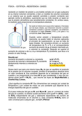 FÍSICA – ESTÁTICA – RESISTENCIA - GASES 124
124
nectando un medidor de presión a una botella cerrada con un gas cualquiera
en su interior (volumen constante), o bien un medidor de volumen conectado
a un sistema que se puede expandir sometido a presión constante (por
ejemplo contra la atmósfera, suponiendo que se mide durante un lapso en
que la presión atmosférica sea sensiblemente constante). En ambos casos,
la medición será proporcional a la temperatura absoluta.
Se repite la historia de la puja entre ingleses y franceses
con las leyes citadas, que relacionan volumen a presión
constante o presión a volumen constante. Los británicos
la adjudican al inglés Charles (1787) y los galos a su
compatriota José Gay-Lussac.
Cuando varían presión y temperatura simultá-
neamente, se puede hallar el volumen aplicando
el principio de superposición, ya que se trata de
leyes lineales. Se considera primero un aumento
de temperatura de T1 a T2 y el correspondiente
aumento de presión de p1 al estado intermedio p’1
a volumen v1 constante. Después se supone el
aumento de volumen a de v1 a v2 a temperatura T2 constante, que lleva a la
presión al valor final p2
Resulta así:
Aumento de presión a volumen v1 constante p1/p’1=T1/T2
Aumento de volumen a temperatura T2 constante p’1.v1=p2.v2
Multiplicando miembro a miembro es p1.v1=p2.v2.T1/T2
O sea: p1.v1/T1=p2.v2/T2=k
Quiere decir que para una misma masa MG de gas en equilibrio el producto
de la presión por el volumen ocupado, dividido la temperatura absoluta toma
un valor constante k. Esa constante depende de la naturaleza del gas en
cuestión y es proporcional a la masa M de gas considerada, o sea que po-
demos poner p.v/T = MG.RG , que resume las leyes de Boyle-Mariotte y
Charles-Gay Lussac.
¿Qué significa la constante R? Sus dimensiones son energía por unidad de
temperatura y por unidad de masa: es una constante que depende de la
energía específica del gas en cuestión.
Si el peso molecular del gas es M, será MG=n.M , para n = número de moles
del gas en cuestión, la anterior puede escribirse como p.v/T = n.M.RG , sien-
do M.RG independiente del gas y sólamente dependiente del número de
moléculas encerradas en el volumen v. Esta constante R=M.RG tiene un
valor universal para cualquier gas , de 8,31 J/ºK/mol
Termómetro de gas
 