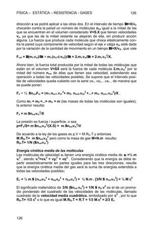 FÍSICA – ESTÁTICA – RESISTENCIA - GASES 126
126
dirección x se podrá aplicar a las otras dos. En el intervalo de tiempo ∆∆t=X/vx
chocarán contra la pared un número de moléculas nvx igual a la mitad de las
que se encuentran en el volumen considerado V=S.X que tienen velocidades
vx, ya que las de la mitad restante se alejarán de ella, sin producir acción
alguna. La fuerza que produce cada molécula que choca elásticamente con-
tra la pared cuya componente de velocidad según el eje x valga vxi está dada
por la variación de la cantidad de movimiento en un tiempo ∆∆t=X/vxi ,que vale
Fvxi = ∆∆(mi.vxi)/∆∆t = mi.(vxi-(-vxi))/∆∆t = 2.mi.vxi/∆∆t = 2.mi.vxi
2
/X.
Ahora bien, la fuerza total producida por la mitad de todas las moléculas que
están en el volumen V=SX será la fuerza de cada molécula 2.mi.vxi
2
por la
mitad del número nvxi de ellas que tienen esa velocidad, extendiendo esa
operación a todas las velocidades posibles. Se supone que el intervalo posi-
ble de velocidades queda cubierto con la serie vx1, vx2,...vxn , de manera que
se puede poner:
Fx = ½. ΣΣnvxiFxi = (m1.nvx1.vx1
2
+ m2. nvx2.vx2
2
+...+ mn. nvxn.vxn
2
)/X ,
Como m1 = m2 =...= mn = m (las masas de todas las moléculas son iguales),
la anterior resulta:
Fx = m ΣΣnvxivxi
2
/X
La presión es fuerza / superficie, o sea
p=Fx/S= m ΣΣnvxivxi
2
/(X.S) = m ΣΣnvxivxi
2
/V
De acuerdo a la ley de los gases es p.V = M.RG.T y entonces
M.RG.T= m ΣΣnvxivxi
2
pero como la masa de gas M=N.m resulta:
RG.T= 1/N (ΣΣnvxivxi
2
)
Energía cinética media de las moléculas
Las moléculas de velocidad vi tienen una energía cinética media de εεi =½ m
vi
2
, siendo vi
2
=vxi
2
+ vyi
2
+ vzi
2
. Considerando que la energía se debe re-
partir estadísticamente en partes iguales para las tres direcciones, resulta
que la energía cinética media del gas será la suma de energías extendida a
todas las velocidades posibles:
Ec = ½ m ΣΣ (nvxivxi
2
+ nvyivyi
2
+ nvzivzi
2
) = ½ N.m . [3/N ΣΣ nvxivxi
2
] = ½ M c
2
El significado matemático de 3/N (ΣΣnvxi.vxi
2
) = 1/N ΣΣ nv.v
2
es el de un prome-
dio ponderado del cuadrado de las velocidades de las moléculas, llamado
cuadrado de la velocidad media cuadrática, simbolizado por c
2
, por lo que
RG.T= 1/3 c2
o lo que es igual M.RG.T = R.T = 1/3 M.c2
= 2/3 Ec
 