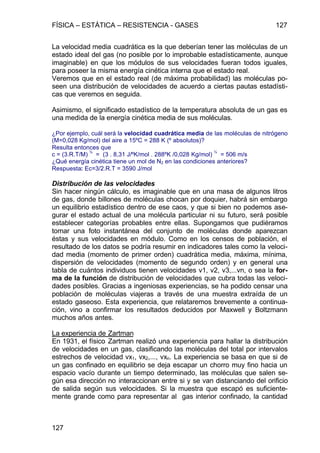 FÍSICA – ESTÁTICA – RESISTENCIA - GASES 127
127
La velocidad media cuadrática es la que deberían tener las moléculas de un
estado ideal del gas (no posible por lo improbable estadísticamente, aunque
imaginable) en que los módulos de sus velocidades fueran todos iguales,
para poseer la misma energía cinética interna que el estado real.
Veremos que en el estado real (de máxima probabilidad) las moléculas po-
seen una distribución de velocidades de acuerdo a ciertas pautas estadísti-
cas que veremos en seguida.
Asimismo, el significado estadístico de la temperatura absoluta de un gas es
una medida de la energía cinética media de sus moléculas.
¿Por ejemplo, cuál será la velocidad cuadrática media de las moléculas de nitrógeno
(M=0,028 Kg/mol) del aire a 15ºC = 288 K (º absolutos)?
Resulta entonces que
c = (3.R.T/M)
½
= (3 . 8,31 J/ºK/mol . 288ºK /0,028 Kg/mol)
½
= 506 m/s
¿Qué energía cinética tiene un mol de N2 en las condiciones anteriores?
Respuesta: Ec=3/2.R.T = 3590 J/mol
Distribución de las velocidades
Sin hacer ningún cálculo, es imaginable que en una masa de algunos litros
de gas, donde billones de moléculas chocan por doquier, habrá sin embargo
un equilibrio estadístico dentro de ese caos, y que si bien no podemos ase-
gurar el estado actual de una molécula particular ni su futuro, será posible
establecer categorías probables entre ellas. Supongamos que pudiéramos
tomar una foto instantánea del conjunto de moléculas donde aparezcan
éstas y sus velocidades en módulo. Como en los censos de población, el
resultado de los datos se podría resumir en indicadores tales como la veloci-
dad media (momento de primer orden) cuadrática media, máxima, mínima,
dispersión de velocidades (momento de segundo orden) y en general una
tabla de cuántos individuos tienen velocidades v1, v2, v3,...vn, o sea la for-
ma de la función de distribución de velocidades que cubra todas las veloci-
dades posibles. Gracias a ingeniosas experiencias, se ha podido censar una
población de moléculas viajeras a través de una muestra extraída de un
estado gaseoso. Esta experiencia, que relataremos brevemente a continua-
ción, vino a confirmar los resultados deducidos por Maxwell y Boltzmann
muchos años antes.
La experiencia de Zartman
En 1931, el físico Zartman realizó una experiencia para hallar la distribución
de velocidades en un gas, clasificando las moléculas del total por intervalos
estrechos de velocidad vx1, vx2,..., vxn. La experiencia se basa en que si de
un gas confinado en equilibrio se deja escapar un chorro muy fino hacia un
espacio vacío durante un tiempo determinado, las moléculas que salen se-
gún esa dirección no interaccionan entre si y se van distanciando del orificio
de salida según sus velocidades. Si la muestra que escapó es suficiente-
mente grande como para representar al gas interior confinado, la cantidad
 