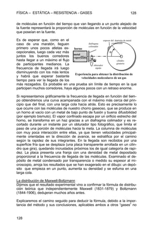 FÍSICA – ESTÁTICA – RESISTENCIA - GASES 128
128
de moléculas en función del tiempo que van llegando a un punto alejado de
la fuente representará la proporción de moléculas en función de la velocidad
que poseían en la fuente.
Es de esperar que, como en el
caso de una maratón, lleguen
primero unos pocos atletas ex-
cepcionales, luego cada vez más
juntos los buenos corredores
hasta llegar a un máximo el flujo
de participantes medianos. La
frecuencia de llegada irá luego
disminuyendo con los más lentos
y habrá que esperar bastante
tiempo para ver la llegada de los
más rezagados. Es probable en una prueba sin límite de tiempo en la que
participen muchos corredores, haya algunos pocos con un retraso enorme.
Si representamos gráficamente la frecuencia de llegada en función del tiem-
po obtendremos una curva acampanada con el máximo más cerca del prin-
cipio que del final, con una larga cola hacia atrás. Esto es precisamente lo
que ocurre con las moléculas de nuestro chorro gaseoso, que se produce en
un horno al vacío con un metal de bajo punto de fusión y buena difusibilidad
(por ejemplo bismuto). El vapor confinado escapa por un orificio estrecho del
horno, se transforma en un haz gracias a un diafragma colimador y es re-
cortado durante un instante por un obturador tipo fotográfico, que limita el
paso de una porción de moléculas hacia la meta. La columna de moléculas
con muy poca interacción entre ellas, ya que tienen velocidades principal-
mente orientadas en la dirección de avance, se estratifica por el camino
según la rapidez de sus integrantes. En la llegada son recibidos por una
superficie fría que se desplaza (una placa transparente arrollada en un cilin-
dro que gira), quedando incrustados próximos los de igual categoría de rapi-
dez. La placa presenta una franja con una densidad de metal depositado
proporcional a la frecuencia de llegada de las moléculas. Examinado el de-
pósito de metal condensado por transparencia o medido su espesor al mi-
croscopio, arroja los resultados que se han exagerado en el dibujo: un depó-
sito que empieza en un punto, aumenta su densidad y se esfuma en una
larga cola.
La distribución de Maxwell-Boltzmann
Dijimos que el resultado experimental vino a confirmar la fórmula de distribu-
ción teórica que independientemente Maxwell (1831-1879) y Boltzmann
(1844-1906), dedujeran muchos años antes.
Explicaremos el camino seguido para deducir la fórmula, debido a la impor-
tancia del método y sus conclusiones, aplicables ambos a otros “gases” no
horno
obturador
rápido
diafragma
colimador
α
metal
vaporizado
r
espesor del depósito de metal
condensado
cilindro
giratorio
Experiencia para obtener la distribución de
velocidades moleculares de un gas
 