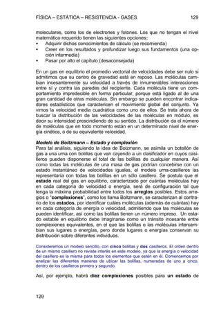 FÍSICA – ESTÁTICA – RESISTENCIA - GASES 129
129
moleculares, como los de electrones y fotones. Los que no tengan el nivel
matemático requerido tienen las siguientes opciones:
• Adquirir dichos conocimientos de cálculo (se recomienda)
• Creer en los resultados y profundizar luego sus fundamentos (una op-
ción intermedia)
• Pasar por alto el capítulo (desaconsejada)
En un gas en equilibrio el promedio vectorial de velocidades debe ser nulo si
admitimos que su centro de gravedad está en reposo. Las moléculas cam-
bian incesantemente su velocidad a través de innumerables interacciones
entre sí y contra las paredes del recipiente. Cada molécula tiene un com-
portamiento impredecible en forma particular, porque está ligado al de una
gran cantidad de otras moléculas. Sin embargo se pueden encontrar indica-
dores estadísticos que caractericen el movimiento global del conjunto. Ya
vimos la velocidad media cuadrática como uno de ellos. Se trata ahora de
buscar la distribución de las velocidades de las moléculas en módulo, es
decir su intensidad prescindiendo de su sentido. La distribución da el número
de moléculas que en todo momento están en un determinado nivel de ener-
gía cinética, o de su equivalente velocidad.
Modelo de Boltzmann – Estado y complexión
Para tal análisis, siguiendo la idea de Bolzmann, se asimila un botellón de
gas a una urna con bolillas que van cayendo a un clasificador en cuyos casi-
lleros pueden disponerse el total de las bolillas de cualquier manera. Así
como todas las moléculas de una masa de gas podrían concebirse con un
estado instantáneo de velocidades iguales, el modelo urna-casilleros las
representaría con todas las bolillas en un sólo casillero. Se postula que el
estado real del gas en equilibrio, caracterizado por cuántas moléculas hay
en cada categoría de velocidad o energía, será de configuración tal que
tenga la máxima probabilidad entre todos los arreglos posibles. Estos arre-
glos o “complexiones”, como los llama Boltzmann, se caracterizan al contra-
rio de los estados, por identificar cuáles moléculas (además de cuántas) hay
en cada categoría de energía o velocidad, admitiendo que las moléculas se
pueden identificar, así como las bolillas tienen un número impreso. Un esta-
do estable en equilibrio debe imaginarse como un tránsito incesante entre
complexiones equivalentes, en el que las bolillas o las moléculas intercam-
bian sus lugares o energías, pero donde lugares o energías conservan su
distribución sobre diferentes individuos.
Consideremos un modelo sencillo, con cinco bolillas y dos casilleros. El orden dentro
de un mismo casillero no reviste interés en este modelo, ya que la energía o velocidad
del casillero es la misma para todos los elementos que estén en él. Comencemos por
analizar las diferentes maneras de ubicar las bolillas, numeradas de uno a cinco,
dentro de los casilleros primero y segundo.
Así, por ejemplo, habrá diez complexiones posibles para un estado de
 