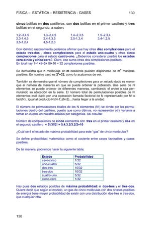 FÍSICA – ESTÁTICA – RESISTENCIA - GASES 130
130
cinco bolillas en dos casilleros, con dos bolillas en el primer casillero y tres
bolillas en el segundo, a saber:
1,2–3,4,5 1,3–2,4,5 1,4–2,3,5 1,5–2,3,4
2,3-1,4,5 2,4-1,3,5 2,5-1,3,4 3,4-1,2,5
3,5-1,2,4 4,5-1,2,3
Con idéntico razonamiento podemos afirmar que hay otras diez complexiones para el
estado tres-dos , cinco complexiones para el estado uno-cuatro y otras cinco
complexiones para el estado cuatro-uno. ¿Debemos considerar posible los estados
cero-cinco y cinco-cero?. Claro, eso suma otras dos complexiones posibles.
En total hay 1+1+5+5+10+10 = 32 complexiones posibles.
Se demuestra que n moléculas en m casilleros pueden disponerse de m
n
maneras
posibles. En nuestro caso es 2
5
=32, como lo acabamos de ver.
También se demuestra que el número de complexiones para un estado dado es menor
que el número de maneras en que se puede ordenar la población. Una serie de N
elementos se puede ordenar de diferentes maneras, cambiando el orden o sea per-
mutando su ubicación en la serie. El número total de permutaciones posibles de N
elementos está dado por una operación llamada factorial de N representado por N! o
fact(N) , igual al producto N.(N-1).(N-2)....hasta llegar a la unidad.
El número de permutaciones totales de los N elementos (N!) se divide por las permu-
taciones dentro del casillero, puesto que como dijimos, no representan otra variante a
tomar en cuenta en nuestro análisis por categorías. Así resulta:
Número de complexiones de cinco elementos con tres en el primer casillero y dos en
el segundo casillero = 5!/3!/2! = 5.4.3.2/3.2/2=10
¿Cuál será el estado de máxima probabilidad para este “gas” de cinco moléculas?
Se define probabilidad matemática como el cociente entre casos favorables y casos
posibles.
De tal manera, podremos hacer la siguiente tabla:
Estado Probabilidad
cero-cinco 1/32
uno-cuatro 5/32
dos-tres 10/32
tres-dos 10/32
cuatro-uno 5/32
cinco-cero 1/32
Hay pués dos estados posibles de máxima probabilidad: el dos-tres y el tres-dos.
Quiere decir que según el modelo, un gas de cinco moléculas con dos niveles posibles
de energía tiene mayor probabilidad de existir con una distribución dos-tres o tres-dos,
que cualquier otra.
 