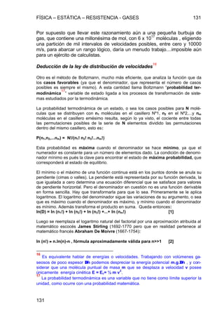 FÍSICA – ESTÁTICA – RESISTENCIA - GASES 131
131
Por supuesto que llevar este razonamiento aún a una pequeña burbuja de
gas, que contiene una millonésima de mol, con 6 x 1017
moléculas , eligiendo
una partición de mil intervalos de velocidades posibles, entre cero y 10000
m/s, para abarcar un rango lógico, daría un menudo trabajo....imposible aún
para un ejército de calculistas.
Deducción de la ley de distribución de velocidades
16
Otro es el método de Boltzmann, mucho más eficiente, que analiza la función que da
los casos favorables (ya que el denominador, que representa el número de casos
posibles es siempre el mismo). A esta cantidad llama Boltzmann “probabilidad ter-
modinámica
17
” variable de estado ligada a los procesos de transformación de siste-
mas estudiados por la termodinámica.
La probabilidad termodinámica de un estado, o sea los casos posibles para N molé-
culas que se distribuyen con n1 moléculas en el casillero Nº1, n2 en el Nº2,...y nm
moléculas en el casillero emésimo resulta, según lo ya visto, el cociente entre todas
las permutaciones posibles de la serie de N elementos dividido las permutaciones
dentro del mismo casillero, esto es:
P(n1,n2,...nm) = N!/(n1! n2! n3!...nm!)
Esta probabilidad es máxima cuando el denominador se hace mínimo, ya que el
numerador es constante para un número de elementos dado. La condición de denomi-
nador mínimo es pués la clave para encontrar el estado de máxima probabilidad, que
corresponderá al estado de equilibrio.
El mínimo o el máximo de una función continua está en los puntos donde se anula su
pendiente (cimas o valles). La pendiente está representada por su función derivada, la
que igualada a cero determina una ecuación diferencial que se satisface para valores
de pendiente horizontal. Pero el denominador en cuestión no es una función derivable
en forma sencilla. Hay que transformarla para que lo sea. Primeramente se le aplica
logaritmos. El logaritmo del denominador sigue las variaciones de su argumento, o sea
que es máximo cuando el denominador es máximo, y mínimo cuando el denominador
es mínimo. Además transforma el producto en suma. Queda entonces:
ln(D) = ln (n1!) + ln (n2!) + ln (n3!) +...+ ln (nm!) [1]
Luego se reemplaza el logaritmo natural del factorial por una aproximación atribuida al
matemático escocés James Stirling (1692-1770 pero que en realidad pertenece al
matemático francés Abraham De Moivre (1667-1754):
ln (n!) ≈≈ n.ln(n)-n , fórmula aproximadamente válida para n>>1 [2]
16
Es equivalente hablar de energías o velocidades. Trabajando con volúmenes ga-
seosos de poco espesor ∆∆h podemos despreciar la energía potencial m.g.∆∆h , y con-
siderar que una molécula puntual de masa m que se desplaza a velocidad v posee
únicamente energía cinética E = Ec= ½ m v
2
.
17
La probabilidad termodinámica es una variable que no tiene como límite superior la
unidad, como ocurre con una probabilidad matemática.
 