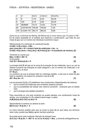 FÍSICA – ESTÁTICA – RESISTENCIA - GASES 132
132
n n! ln(n!) n.ln(n)-n Error(%)
3 6 1,79 0,30 83,49
5 120 4,79 3,05 36,35
10 3628800 15,10 13,03 13,76
50 3,0414E+64 148,48 145,60 1,94
100 9,333E+157 363,74 360,52 0,89
Como se ve, la fórmula de Stirling -De Moivre da un error menor que 1% para n>100 .
Es de sobra aceptable en el análisis que haremos a continuación, que trata de una
masa de gas con un número de individuos muchísimo mayor.
Diferenciando [1] y teniendo en cuenta [2] resulta
d ln(D) = d ΣΣ ni.ln(ni) - d ΣΣni ,
pero como ΣΣni = N = número total de moléculas = cte , es
d ln(D) = ΣΣ [ni.dni/ni + ln(ni).dni] = ΣΣ [1+ln(ni)] dni = 0 (condición de mínimo) [3]
Teniendo en cuenta que
ΣΣdni = d ΣΣni = dN = 0, [4]
la [3] queda:
d (ln D) = ΣΣ [ln(ni)] dni = 0 [5]
La energía total E del gas es la suma de la energía de las moléculas, que a su vez se
obtiene sumando las energías en cada categoría εi por el número de moléculas ni en
esa categoría, es decir
E = ΣΣ εεi.ni [6]
La condición de que la energía total se mantenga estable, o sea que la masa de gas
esté en equilibrio, se traduce en variación nula de la [6]
dE = ΣΣ εεi..dni = 0 [7]
Las ecuaciones [3],[4] y [7] establecen tres condiciones independientes del sistema:
• que el número de moléculas sea constante (sistema cerrado)
• que la probabilidad del estado sea máxima (condición necesaria para el estado
real)
• que la energía sea estable (equilibrio)
Para resumirlas en una sola condición se puede plantear una combinación lineal de
ambas, con constantes A y B a determinarse luego, a saber
A.{ΣΣ [ln(ni)] dni}+ B.{Σ εεi..dni} = 0 [8]
Desarrollando la anterior se obtiene la serie
ΣΣ(A.ln (ni) + B εεi) dni = 0 [9]
La única solución posible para que se anule la serie [9] es que todos sus términos
sean nulos, puesto que ln(ni) y εεi son siempre positivos.
Se puede poner para cualquier intervalo de energía i que:
(A.ln (ni) + B εεi) dni = - dN = 0 de donde A.ln(ni) = -B.εεi , y tomando antilogaritmos es
 