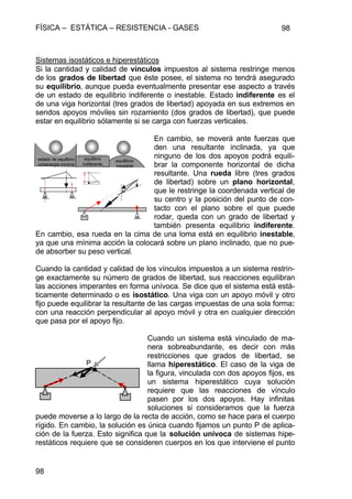 FÍSICA – ESTÁTICA – RESISTENCIA - GASES 98
98
Sistemas isostáticos e hiperestáticos
Si la cantidad y calidad de vínculos impuestos al sistema restringe menos
de los grados de libertad que éste posee, el sistema no tendrá asegurado
su equilibrio, aunque pueda eventualmente presentar ese aspecto a través
de un estado de equilibrio indiferente o inestable. Estado indiferente es el
de una viga horizontal (tres grados de libertad) apoyada en sus extremos en
sendos apoyos móviles sin rozamiento (dos grados de libertad), que puede
estar en equilibrio sólamente si se carga con fuerzas verticales.
En cambio, se moverá ante fuerzas que
den una resultante inclinada, ya que
ninguno de los dos apoyos podrá equili-
brar la componente horizontal de dicha
resultante. Una rueda libre (tres grados
de libertad) sobre un plano horizontal,
que le restringe la coordenada vertical de
su centro y la posición del punto de con-
tacto con el plano sobre el que puede
rodar, queda con un grado de libertad y
también presenta equilibrio indiferente.
En cambio, esa rueda en la cima de una loma está en equilibrio inestable,
ya que una mínima acción la colocará sobre un plano inclinado, que no pue-
de absorber su peso vertical.
Cuando la cantidad y calidad de los vínculos impuestos a un sistema restrin-
ge exactamente su número de grados de libertad, sus reacciones equilibran
las acciones imperantes en forma unívoca. Se dice que el sistema está está-
ticamente determinado o es isostático. Una viga con un apoyo móvil y otro
fijo puede equilibrar la resultante de las cargas impuestas de una sola forma:
con una reacción perpendicular al apoyo móvil y otra en cualquier dirección
que pasa por el apoyo fijo.
Cuando un sistema está vinculado de ma-
nera sobreabundante, es decir con más
restricciones que grados de libertad, se
llama hiperestático. El caso de la viga de
la figura, vinculada con dos apoyos fijos, es
un sistema hiperestático cuya solución
requiere que las reacciones de vínculo
pasen por los dos apoyos. Hay infinitas
soluciones si consideramos que la fuerza
puede moverse a lo largo de la recta de acción, como se hace para el cuerpo
rígido. En cambio, la solución es única cuando fijamos un punto P de aplica-
ción de la fuerza. Esto significa que la solución unívoca de sistemas hipe-
restáticos requiere que se consideren cuerpos en los que interviene el punto
estado de equilibrio
conenergía mínima
equilibrio
indiferente
equillibrio
inestable
P
 