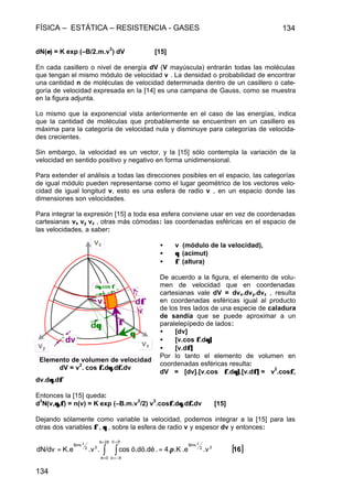 FÍSICA – ESTÁTICA – RESISTENCIA - GASES 134
134
dN(εε) = K exp (–B/2.m.v
2
) dV [15]
En cada casillero o nivel de energía dV (V mayúscula) entrarán todas las moléculas
que tengan el mismo módulo de velocidad v . La densidad o probabilidad de encontrar
una cantidad n de moléculas de velocidad determinada dentro de un casillero o cate-
goría de velocidad expresada en la [14] es una campana de Gauss, como se muestra
en la figura adjunta.
Lo mismo que la exponencial vista anteriormente en el caso de las energías, indica
que la cantidad de moléculas que probablemente se encuentren en un casillero es
máxima para la categoría de velocidad nula y disminuye para categorías de velocida-
des crecientes.
Sin embargo, la velocidad es un vector, y la [15] sólo contempla la variación de la
velocidad en sentido positivo y negativo en forma unidimensional.
Para extender el análisis a todas las direcciones posibles en el espacio, las categorías
de igual módulo pueden representarse como el lugar geométrico de los vectores velo-
cidad de igual longitud v, esto es una esfera de radio v , en un espacio donde las
dimensiones son velocidades.
Para integrar la expresión [15] a toda esa esfera conviene usar en vez de coordenadas
cartesianas vx vy vz , otras más cómodas: las coordenadas esféricas en el espacio de
las velocidades, a saber:
• v (módulo de la velocidad),
• θθ (acimut)
• φφ (altura)
De acuerdo a la figura, el elemento de volu-
men de velocidad que en coordenadas
cartesianas vale dV = dvx.dvy.dvz , resulta
en coordenadas esféricas igual al producto
de los tres lados de una especie de caladura
de sandía que se puede aproximar a un
paralelepípedo de lados:
• [dv]
• [v.cos φφ.dθ]θ]
• [v.dφ]φ]
Por lo tanto el elemento de volumen en
coordenadas esféricas resulta:
dV = [dv].[v.cos φφ.dθ]θ].[v.dφ]φ] = v
2
.cosφφ,
dv.dθθ.dφφ
Entonces la [15] queda:
d
3
N(v,θ,φθ,φ) = n(v) = K exp (–B.m.v
2
/2) v
2
.cosφφ.dθθ.dφ.φ.dv [15]
Dejando sólamente como variable la velocidad, podemos integrar a la [15] para las
otras dos variables φφ , θθ , sobre la esfera de radio v y espesor dv y entonces:
dφφ
φφ
θθ
dθθ
dθ.θ.cos φφ
dv
v
vxvy
vz
Elemento de volumen de velocidad
dV = v
2
. cos φ.φ.dθθ.dφ.φ.dv
[ ]16.v.e.K4..ö.dö.dècos..vK.edN/dv 22
Bmv
2ðè
0è
ðö
ðö
22
Bmv 22
π== ∫ ∫
=
=
=
−=
 