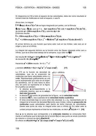 FÍSICA – ESTÁTICA – RESISTENCIA - GASES 135
135
Si integramos la [16] a todo el espacio de las velocidades, debe dar como resultado el
número total de moléculas en todo el espacio, o sea N.
Ahora bien, la integral
I = ∫∫ exp (–B.m.v
2
/2) v
2
.dv se logra integrando por partes, con la fórmula
∫∫p.dq = p.q - ∫∫q.dp para p = v; dq= exp(-B.m.v
2
/2) v.dv = exp(-B.m.v
2
/2) d(v
2
/2) ,
de donde q= -1/B/m.exp(-B.m.v
2
/2) y además dp = dv
Entonces resulta:
I = -1/B/m.exp(-B.m.v
2
/2).v + 1/B/m ∫∫ exp(-B.m.v
2
/2).dv
I o|
∞
= |-1/B/m.exp(-B.m.v
2
/2).v o|
∞
+ √√2/(B.m)
3/2
o∫∫
∞
exp(-B.m.v
2
/2).d(v.(B.m/2)
½
)
El primer término es una función que toma valor nulo en los límites: vale cero en el
origen y cero en el infinito.
La integral del segundo término es la función error de Gauss integrada entre cero e
infinito, que da el área total debajo de la campana, cuyo valor es √√ππ/2
Así resulta N = 4.K.ππ.I = 4.K.ππ.√√2/(B.m)
3/2
.√√ππ/2 = K/(B.m/ππ/√√2)
3/2
= K ( 2.ππ/B/m)
3/2
de donde K = N. (B.m/ππ/√√2)
3/2
Haciendo αα
2
= 2/B/m resulta N= K.π.
3/2
.α
3
y también dN/N/dv = f(v) = 4.ππ
-½
αα−−3
.v
2
.exp(–(v/α)α)
2
) [17]
La [17] es la función de densidad de
velocidades, que da la proporción de
moléculas que tiene velocidades entre v y
v+dv. Representada gráficamente es una
curva acampanada que nace en el origen.
Es asimétrica, con la cola hacia la dere-
cha, tal como se representa en la figura.
En el gráfico se señalan:
• la abscisa αα correspondiente a la
ordenada máxima, que es la veloci-
dad más frecuente.
• la abscisa v del centro de gravedad de la figura ; es la velocidad media
• la abscisa √√(c
2
) , raíz cuadrada de la velocidad media cuadrática
• El área encerrada bajo la curva entre dos abscisas v1 y v2, representada por la
integral de la función de densidad f(v) entre esos límites, indica la proporción de
moléculas cuyas velocidades caen dentro de dicho intervalo de velocidades.
Desde este punto de vista, la integral entre cero e infinito de f(v) debe valer la
unidad porque representa el total de las moléculas, es decir 0∫∫
∞∞
f(v).dv = 1 [18]
Que αα es la abscisa que corresponde a la ordenada máxima se comprueba fácil-
mente al verificarse que la derivada de la función f(v) en ese punto se anula (condición
de máximo o mínimo) es decir df(αα)/dv=0.
En efecto es df(v)/dv=4.ππ
-½
αα−−3
[2.v.exp(–(v/α)α)
2
+v
2
.exp(-v
2
/αα
2
).(-2.v/αα22
)]
f(v) = dN/N/dv
v
α v c2 v1 v2
∫f(v).dv
v1
v2
 