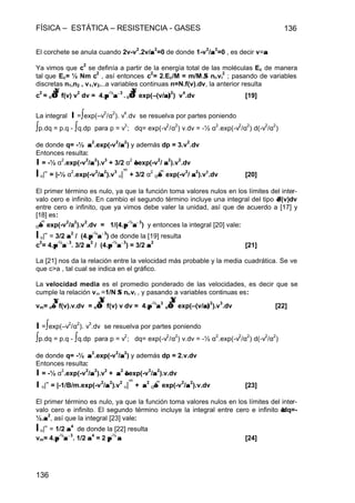 FÍSICA – ESTÁTICA – RESISTENCIA - GASES 136
136
El corchete se anula cuando 2v-v
2
.2v/αα
2
=0 de donde 1-v
2
/αα
2
=0 , es decir v=αα
Ya vimos que c
2
se definía a partir de la energía total de las moléculas Ec de manera
tal que Ec= ½ Nm c
2
, así entonces c
2
= 2.Ec/M = m/M.ΣΣ ni.vi
2
; pasando de variables
discretas n1,n2 , v1,v2...a variables continuas n=N.f(v).dv, la anterior resulta
c
2
= o∫∫∞∞
f(v) v
2
dv = 4.ππ
-½
αα−−3
. o∫∫∞∞
exp(–(v/α)α)
2
) v
4
.dv [19]
La integral I =∫exp(–v
2
/α
2
). v
4
.dv se resuelva por partes poniendo
∫p.dq = p.q - ∫q.dp para p = v
3
; dq= exp(-v
2
/α
2
) v.dv = -½ α
2
.exp(-v
2
/α
2
) d(-v
2
/α
2
)
de donde q= -½ αα
2
.exp(-v
2
/αα
2
) y además dp = 3.v
2
.dv
Entonces resulta:
I = -½ α
2
.exp(-v
2
/αα
2
).v
3
+ 3/2 α
2
∫∫ exp(-v
2
/ αα
2
).v
2
.dv
I o|∞
= |-½ α
2
.exp(-v
2
/αα
2
).v
3
o|
∞
+ 3/2 α
2
o∫∫
∞
exp(-v
2
/ αα
2
).v2
.dv [20]
El primer término es nulo, ya que la función toma valores nulos en los límites del inter-
valo cero e infinito. En cambio el segundo término incluye una integral del tipo ∫∫f(v)dv
entre cero e infinito, que ya vimos debe valer la unidad, así que de acuerdo a [17] y
[18] es:
o∫∫
∞
exp(-v
2
/a
2
).v
2
.dv = 1/(4.ππ
-½
αα−−3
) y entonces la integral [20] vale:
I o|∞
= 3/2 αα
2
/ (4.ππ
-½
αα−−3
) de donde la [19] resulta
c
2
= 4.ππ
-½
αα−−3
. 3/2 αα
2
/ (4.ππ
-½
αα−−3
) = 3/2 αα
2
[21]
La [21] nos da la relación entre la velocidad más probable y la media cuadrática. Se ve
que c>a , tal cual se indica en el gráfico.
La velocidad media es el promedio ponderado de las velocidades, es decir que se
cumple la relación vm =1/N ΣΣ ni.vi , y pasando a variables continuas es:
vm= o∫∫
∞∞
f(v).v.dv = o∫∫
∞∞
f(v) v dv = 4.ππ
-½
αα
3
o∫∫
∞∞
exp(–(v/α)α)
2
).v
3
.dv [22]
I =∫exp(–v
2
/α
2
). v
3
.dv se resuelva por partes poniendo
∫p.dq = p.q - ∫q.dp para p = v
2
; dq= exp(-v
2
/α
2
) v.dv = -½ α
2
.exp(-v
2
/α
2
) d(-v
2
/α
2
)
de donde q= -½ αα
2
.exp(-v
2
/αα
2
) y además dp = 2.v.dv
Entonces resulta:
I = -½ α
2
.exp(-v
2
/αα
2
).v
2
+ αα
2
∫∫ exp(-v
2
/αα
2
).v.dv
I o|∞
= |-1/B/m.exp(-v
2
/αα
2
).v
2
o|
∞
+ αα
2
o∫∫
∞
exp(-v
2
/αα
2
).v.dv [23]
El primer término es nulo, ya que la función toma valores nulos en los límites del inter-
valo cero e infinito. El segundo término incluye la integral entre cero e infinito ∫∫dq=-
½.αα
2
, así que la integral [23] vale:
I o|∞
= 1/2 αα
4
de donde la [22] resulta
vm= 4.ππ
-½
αα−−3
. 1/2 αα
4
= 2 ππ
-½
αα [24]
 