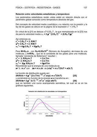 FÍSICA – ESTÁTICA – RESISTENCIA - GASES 137
137
Relación entre velocidades estadísticas y temperatura
Los parámetros estadísticos recién vistos están en relación directa con el
parámetro global conocido como temperatura absoluta del gas.
Del concepto de velocidad media cuadrática y su relación con la presión y la
ley de los gases se obtuvo en la página 32 la expresión c
2
= 3 RG.T
En virtud de la [21] se deduce α2
=2.RG.T , la que reemplazada en la [23] nos
da para la velocidad media vm = 2 ππ
-½
(2.RG.T)
½
= (8.RG.T/ππ)
½
Así entonces es
c
2
= 3.RG.T = 3. R/M.T
αα22
= 2.RG.T = 2. R/M.T
vm
2
= 4/ππ.2.RG.T = 8/ππ.RG.T
Para M=NA.m , con NA=6,02x10
23
(Número de Avogadro), m=masa de una
molécula, y k=R/NA , que es la constante de los gases para una molécula,
llamada “constante de Boltzmann” resultan :
c
2
= 3. R/NA/m.T = 3.k.T/m
αα22
= 2. R/NA/m.T = 2.k.T/m
vm
2
= 8/ππ. R/NA/m.T = 8ππ.kT/m
Recordando que la energía de una molécula es
εε= ½ m.v
2
con dεε = m.v.dv es (v/αα)
2
= m.v
2
/2/k/T = εε/(k.T)
La función de distribución queda así:
dN/N/dv = 4.ππ
-½
(2.k.T/m) −−3/2
.v
2
.exp(–m.v
2
/2/k/T) [25]
y poniéndola en función de la energía εε se transforma en:
dN/N/dεε = 2.ππ
-½
(k.T) −−3/2
. m
2
.εε
½
.exp(–εε/k/T) [26]
que es también una curva acampanada asimétrica, tal cual se ve en los
gráficos siguientes.
Variación de la distribución de velocidades con la temperatura
0
0,0002
0,0004
0,0006
0,0008
0,001
0,0012
0,00E+00 5,00E+02 1,00E+03 1,50E+03 2,00E+03 2,50E+03 3,00E+03 3,50E+03
velocidades
dN/N/dv
273ºK 500ºK
 